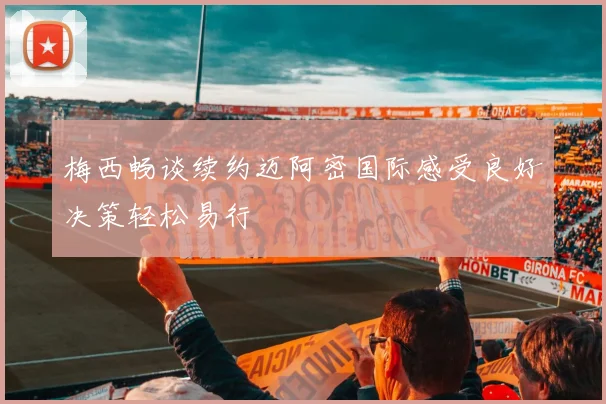 梅西畅谈续约迈阿密国际感受良好决策轻松易行