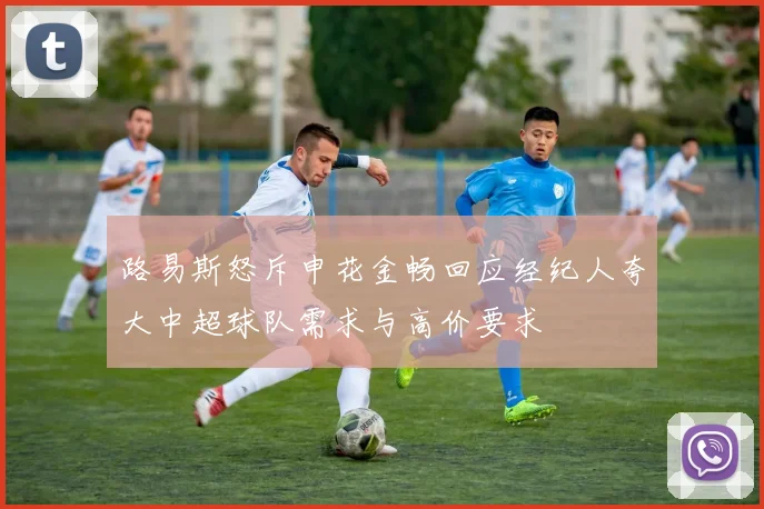路易斯怒斥申花金畅回应经纪人夸大中超球队需求与高价要求