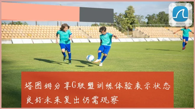 塔图姆分享G联盟训练体验表示状态良好未来复出仍需观察