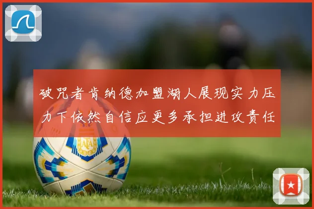 破咒者肯纳德加盟湖人展现实力压力下依然自信应更多承担进攻责任