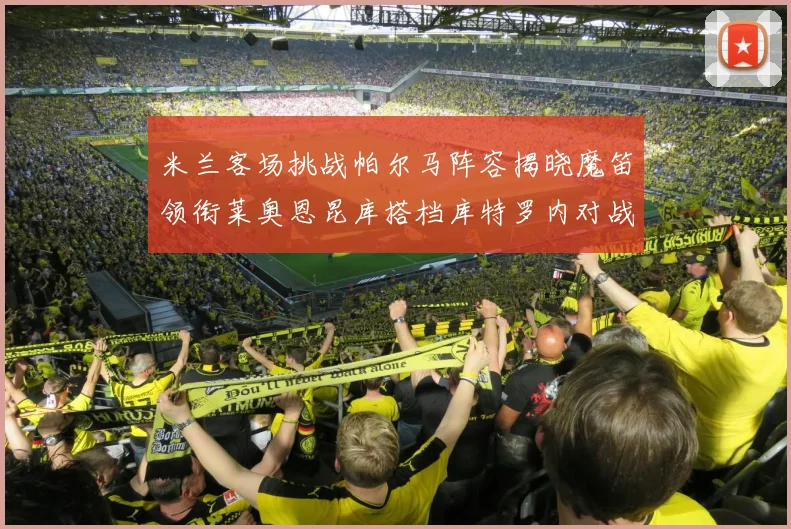 米兰客场挑战帕尔马阵容揭晓魔笛领衔莱奥恩昆库搭档库特罗内对战旧主
