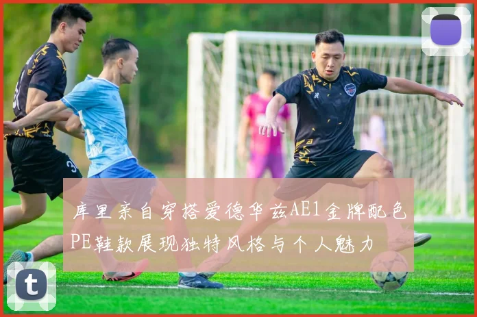 库里亲自穿搭爱德华兹AE1金牌配色PE鞋款展现独特风格与个人魅力