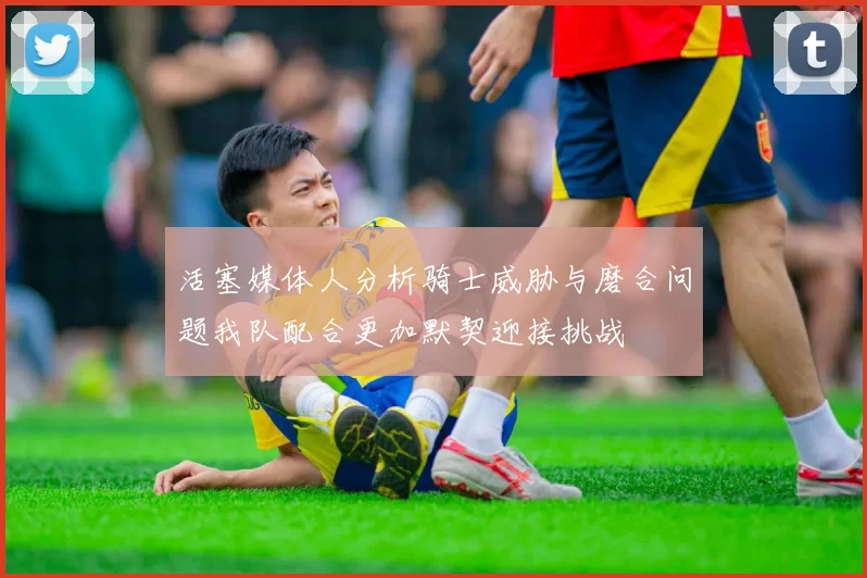 活塞媒体人分析骑士威胁与磨合问题我队配合更加默契迎接挑战