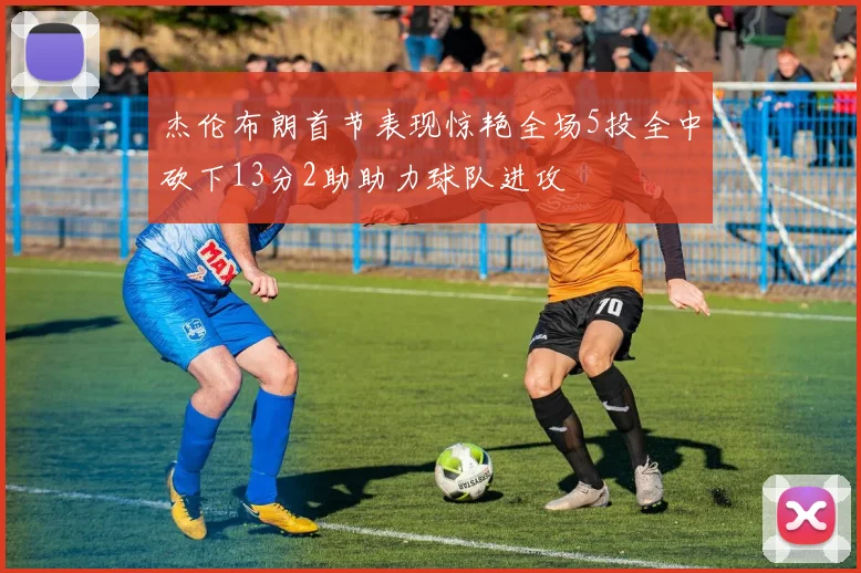 杰伦布朗首节表现惊艳全场5投全中砍下13分2助助力球队进攻