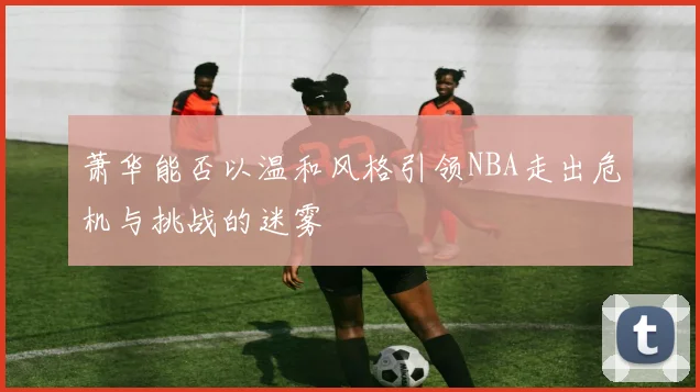 萧华能否以温和风格引领NBA走出危机与挑战的迷雾