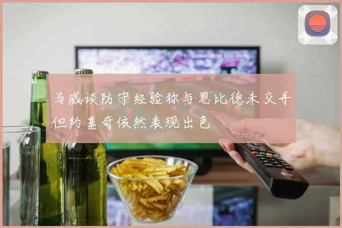 马威谈防守经验称与恩比德未交手但约基奇依然表现出色