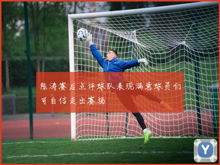 陈涛赛后点评球队表现满意球员们可自信走出赛场