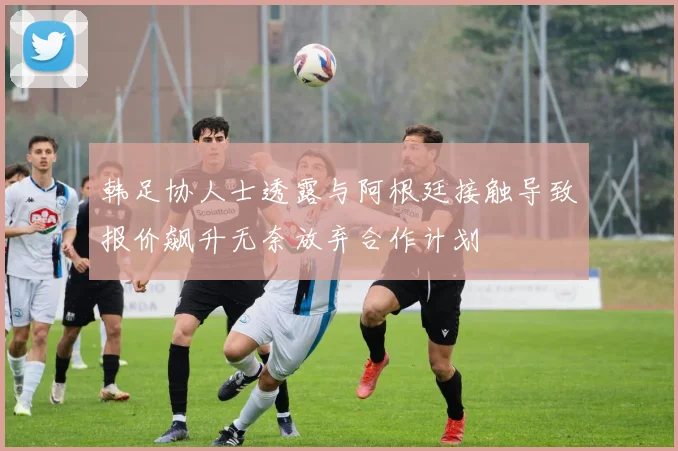 韩足协人士透露与阿根廷接触导致报价飙升无奈放弃合作计划