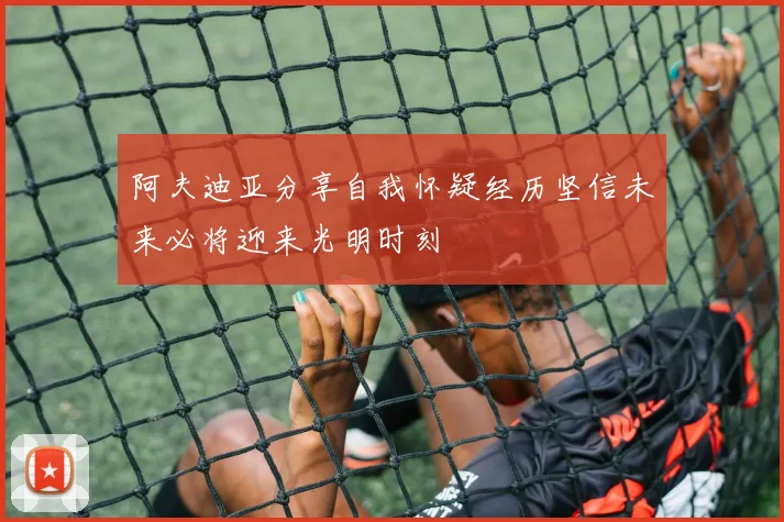 阿夫迪亚分享自我怀疑经历坚信未来必将迎来光明时刻
