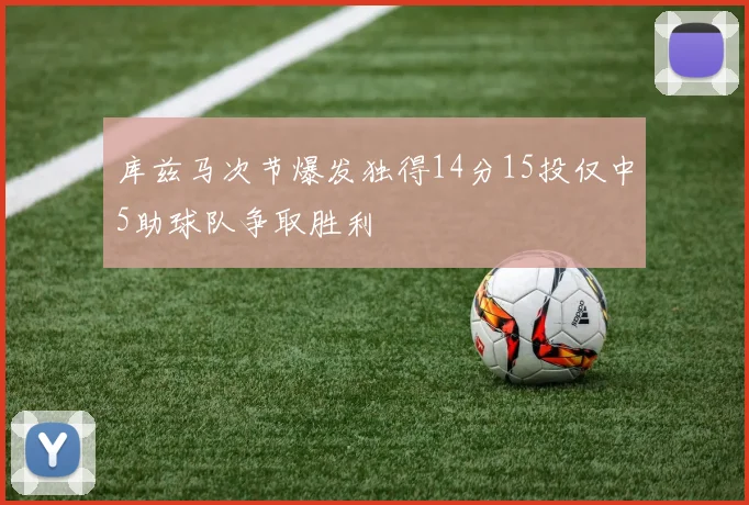 库兹马次节爆发独得14分15投仅中5助球队争取胜利