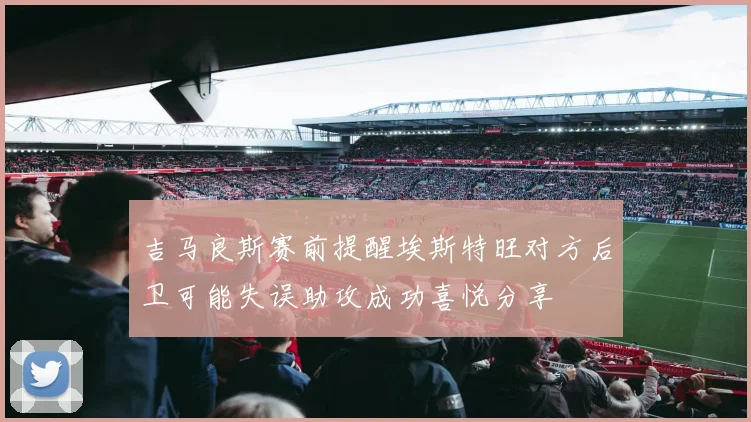 吉马良斯赛前提醒埃斯特旺对方后卫可能失误助攻成功喜悦分享