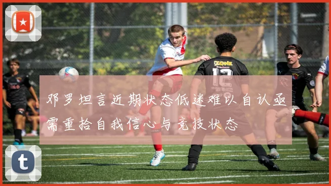 邓罗坦言近期状态低迷难以自认亟需重拾自我信心与竞技状态