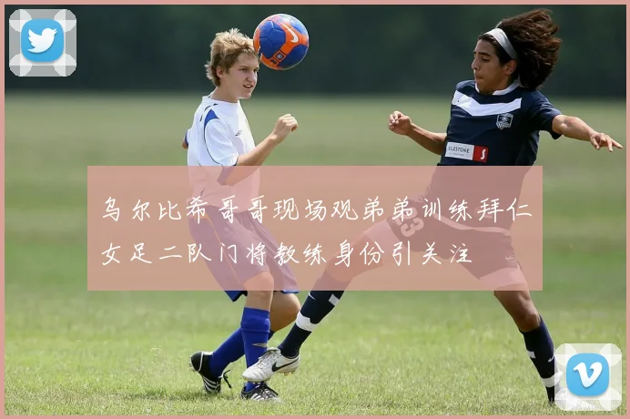 乌尔比希哥哥现场观弟弟训练拜仁女足二队门将教练身份引关注