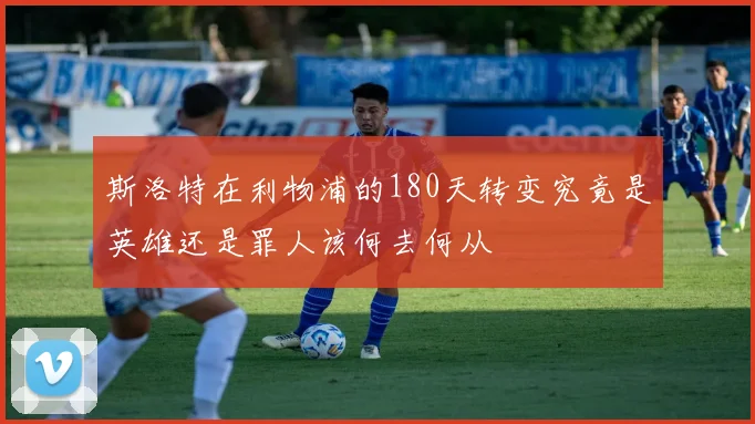 斯洛特在利物浦的180天转变究竟是英雄还是罪人该何去何从