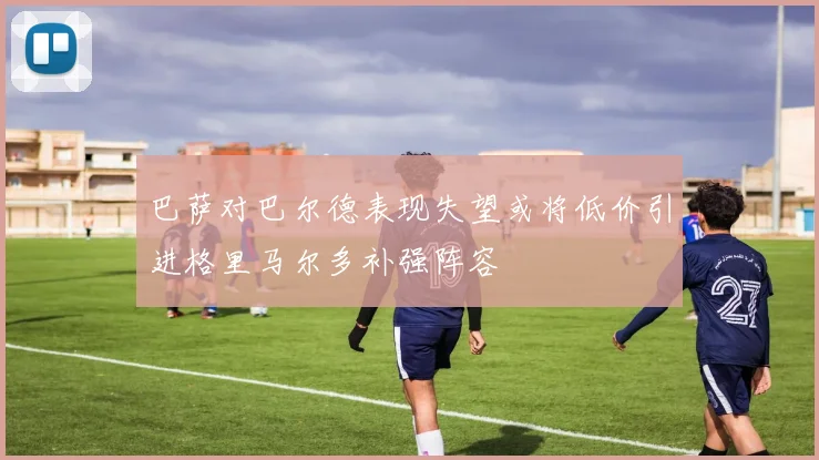巴萨对巴尔德表现失望或将低价引进格里马尔多补强阵容