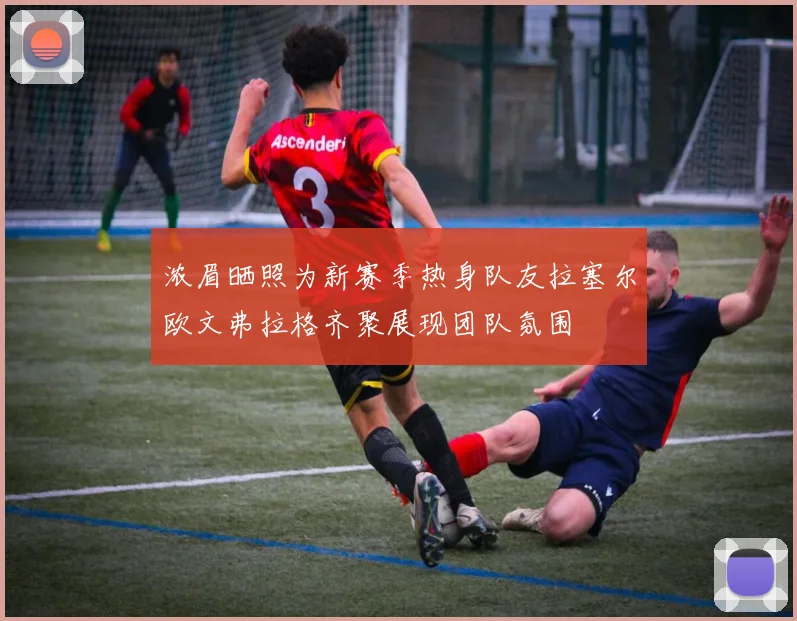 浓眉晒照为新赛季热身队友拉塞尔欧文弗拉格齐聚展现团队氛围