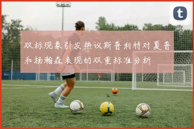 双标现象引发热议斯普利特对夏普和杨瀚森表现的双重标准分析
