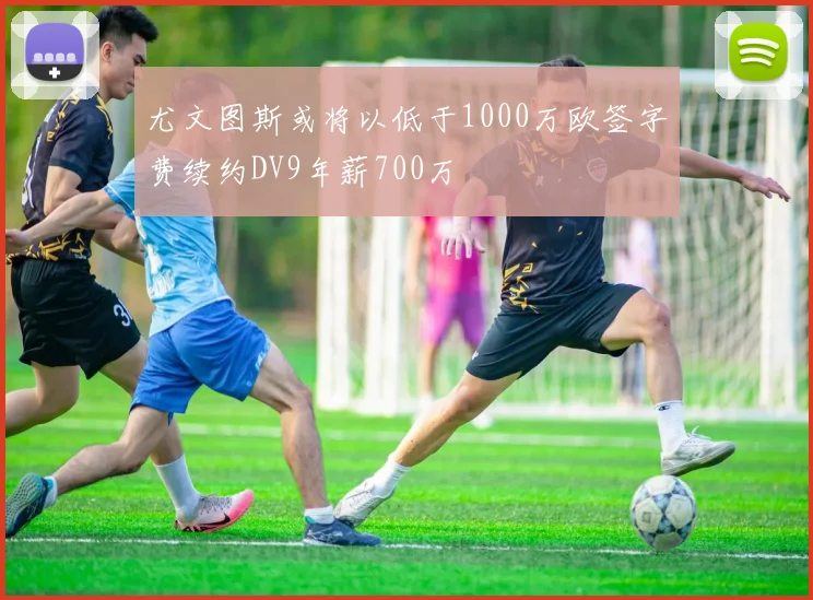尤文图斯或将以低于1000万欧签字费续约DV9年薪700万